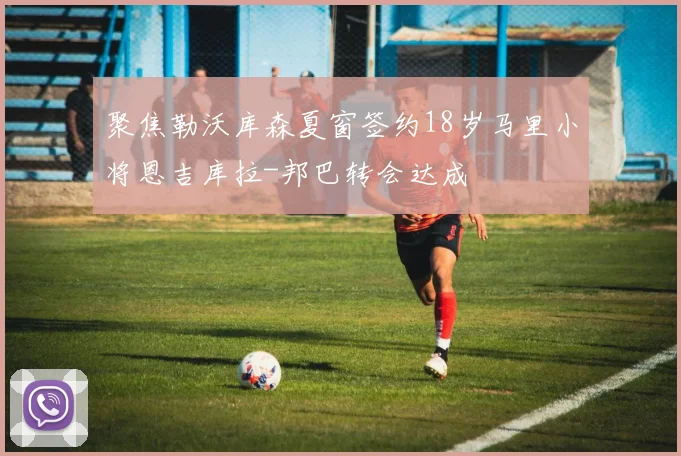 聚焦勒沃库森夏窗签约18岁马里小将恩吉库拉-邦巴转会达成