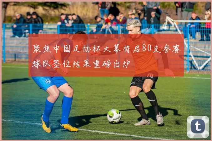 聚焦中国足协杯大幕将启80支参赛球队签位结果重磅出炉