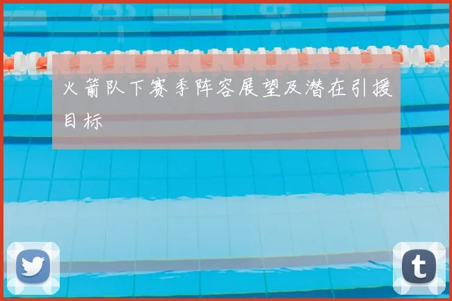 火箭队下赛季阵容展望及潜在引援目标